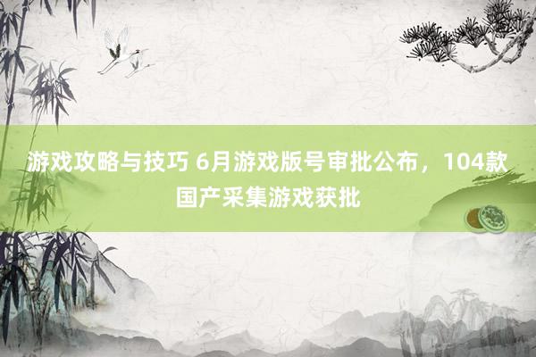 游戏攻略与技巧 6月游戏版号审批公布，104款国产采集游戏获批