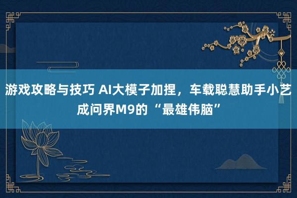 游戏攻略与技巧 AI大模子加捏，车载聪慧助手小艺成问界M9的 “最雄伟脑”