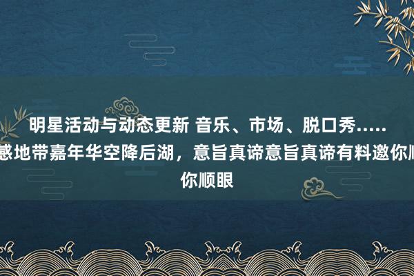 明星活动与动态更新 音乐、市场、脱口秀......动感地带嘉年华空降后湖，意旨真谛意旨真谛有料邀你顺眼