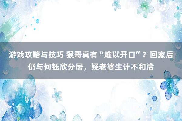 游戏攻略与技巧 猴哥真有“难以开口”？回家后仍与何钰欣分居，疑老婆生计不和洽