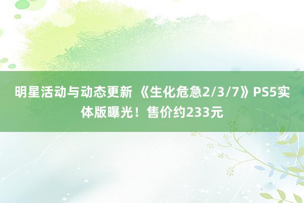 明星活动与动态更新 《生化危急2/3/7》PS5实体版曝光！售价约233元