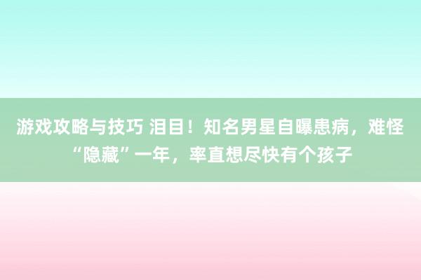 游戏攻略与技巧 泪目！知名男星自曝患病，难怪“隐藏”一年，率直想尽快有个孩子