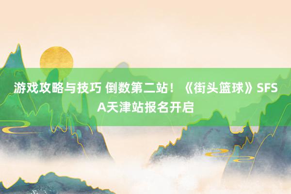 游戏攻略与技巧 倒数第二站！《街头篮球》SFSA天津站报名开启