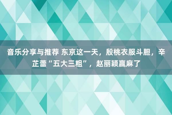 音乐分享与推荐 东京这一天，殷桃衣服斗胆，辛芷蕾“五大三粗”，赵丽颖赢麻了