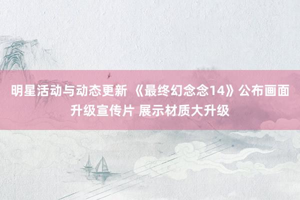 明星活动与动态更新 《最终幻念念14》公布画面升级宣传片 展示材质大升级