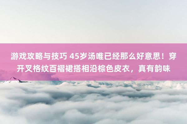 游戏攻略与技巧 45岁汤唯已经那么好意思！穿开叉格纹百褶裙搭相沿棕色皮衣，真有韵味