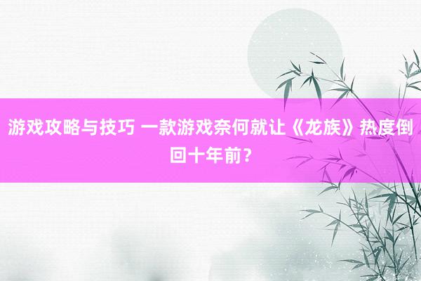 游戏攻略与技巧 一款游戏奈何就让《龙族》热度倒回十年前？