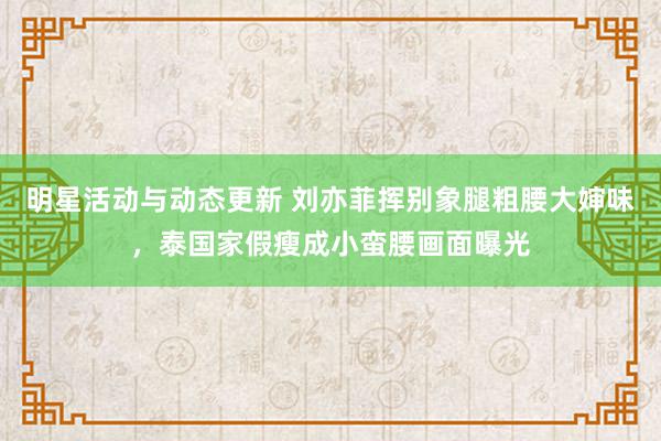 明星活动与动态更新 刘亦菲挥别象腿粗腰大婶味，泰国家假瘦成小蛮腰画面曝光