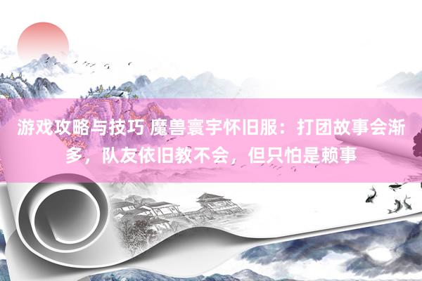 游戏攻略与技巧 魔兽寰宇怀旧服：打团故事会渐多，队友依旧教不会，但只怕是赖事