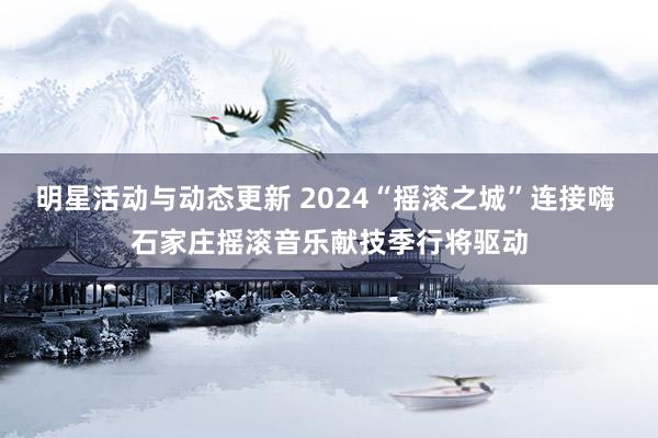 明星活动与动态更新 2024“摇滚之城”连接嗨 石家庄摇滚音乐献技季行将驱动