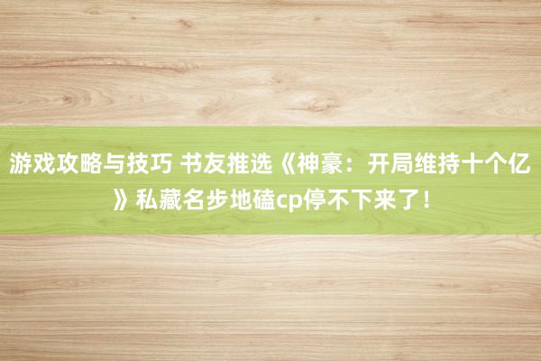 游戏攻略与技巧 书友推选《神豪：开局维持十个亿》私藏名步地磕cp停不下来了！