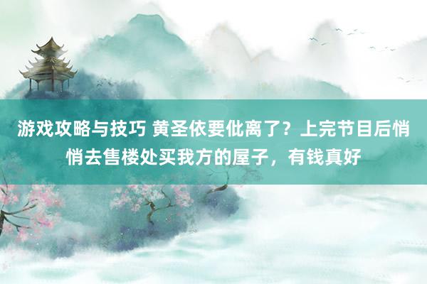 游戏攻略与技巧 黄圣依要仳离了？上完节目后悄悄去售楼处买我方的屋子，有钱真好