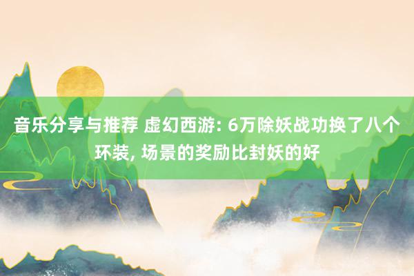 音乐分享与推荐 虚幻西游: 6万除妖战功换了八个环装, 场景的奖励比封妖的好