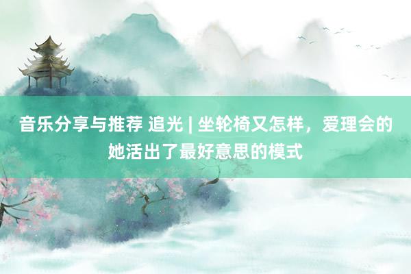 音乐分享与推荐 追光 | 坐轮椅又怎样，爱理会的她活出了最好意思的模式