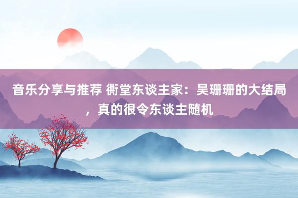 音乐分享与推荐 衖堂东谈主家：吴珊珊的大结局，真的很令东谈主随机