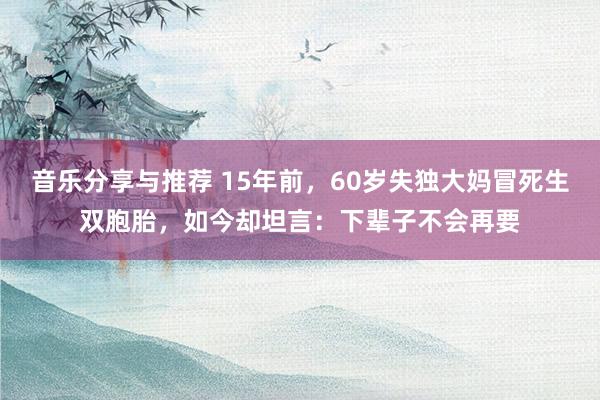 音乐分享与推荐 15年前，60岁失独大妈冒死生双胞胎，如今却坦言：下辈子不会再要