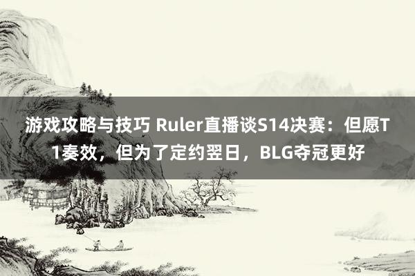 游戏攻略与技巧 Ruler直播谈S14决赛：但愿T1奏效，但为了定约翌日，BLG夺冠更好