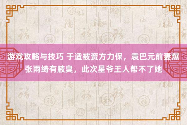 游戏攻略与技巧 于适被资方力保，袁巴元前妻爆张雨绮有腋臭，此次星爷王人帮不了她