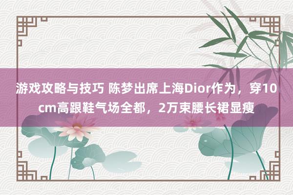 游戏攻略与技巧 陈梦出席上海Dior作为，穿10cm高跟鞋气场全都，2万束腰长裙显瘦