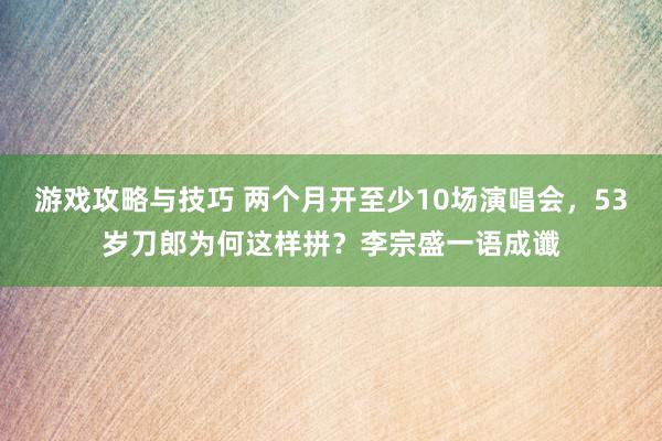 游戏攻略与技巧 两个月开至少10场演唱会，53岁刀郎为何这样拼？李宗盛一语成谶