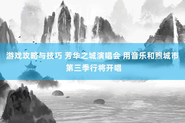 游戏攻略与技巧 芳华之城演唱会 用音乐和煦城市 第三季行将开唱