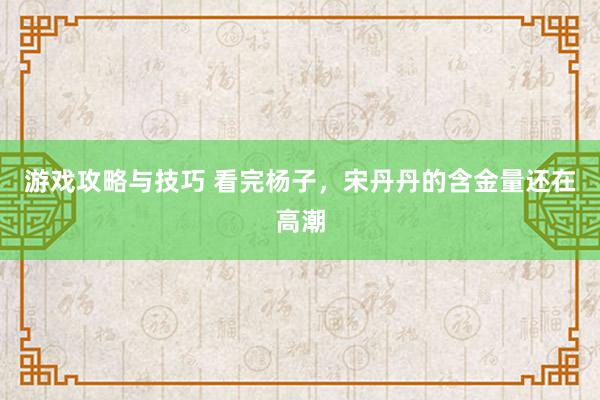 游戏攻略与技巧 看完杨子，宋丹丹的含金量还在高潮