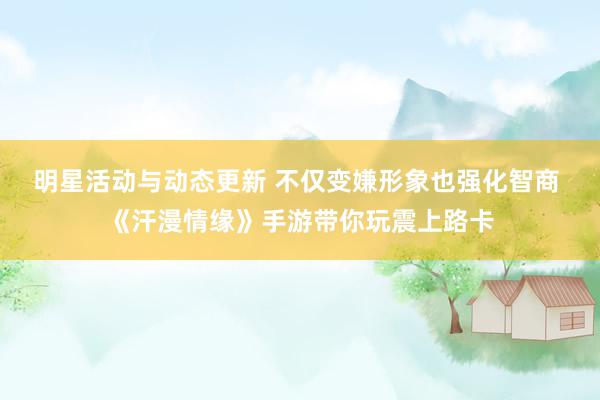 明星活动与动态更新 不仅变嫌形象也强化智商 《汗漫情缘》手游带你玩震上路卡