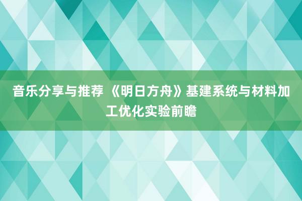 音乐分享与推荐 《明日方舟》基建系统与材料加工优化实验前瞻