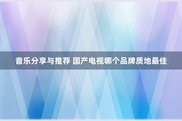 音乐分享与推荐 国产电视哪个品牌质地最佳