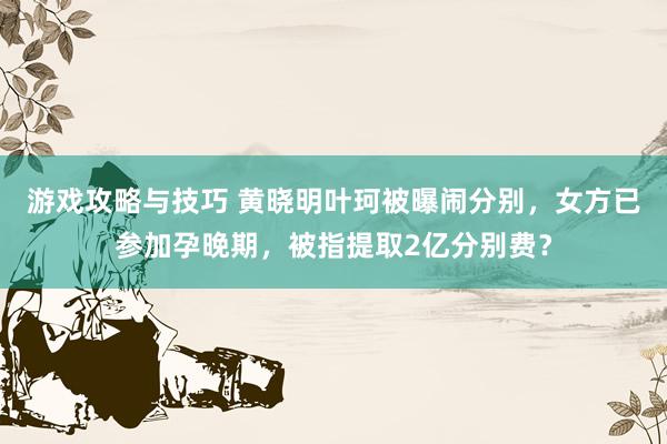 游戏攻略与技巧 黄晓明叶珂被曝闹分别，女方已参加孕晚期，被指提取2亿分别费？