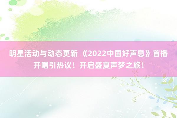 明星活动与动态更新 《2022中国好声息》首播开唱引热议！开启盛夏声梦之旅！