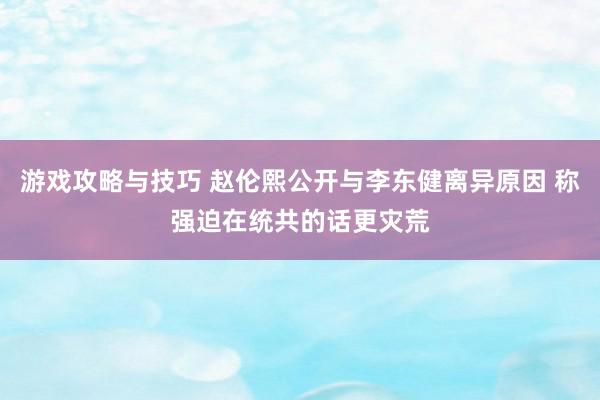 游戏攻略与技巧 赵伦熙公开与李东健离异原因 称强迫在统共的话更灾荒