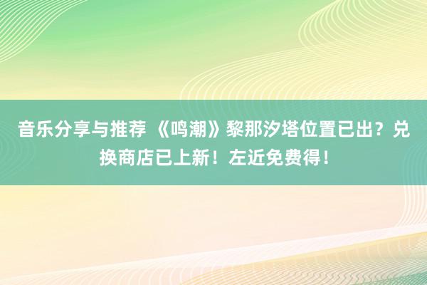 音乐分享与推荐 《鸣潮》黎那汐塔位置已出？兑换商店已上新！左近免费得！