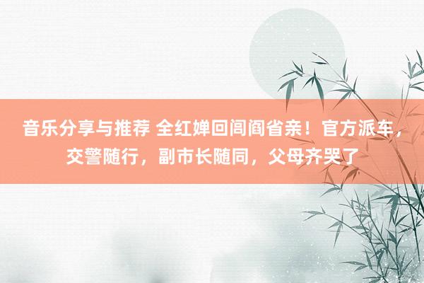 音乐分享与推荐 全红婵回闾阎省亲！官方派车，交警随行，副市长随同，父母齐哭了