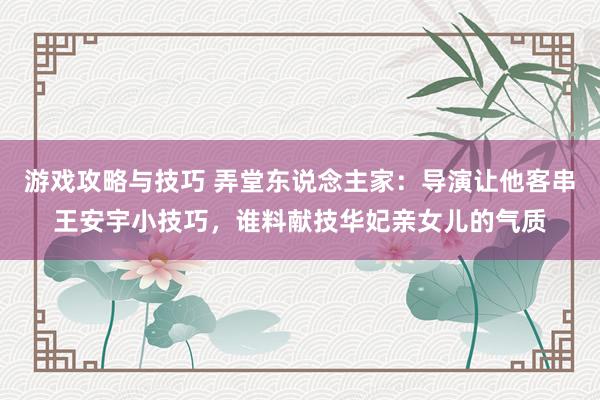 游戏攻略与技巧 弄堂东说念主家：导演让他客串王安宇小技巧，谁料献技华妃亲女儿的气质