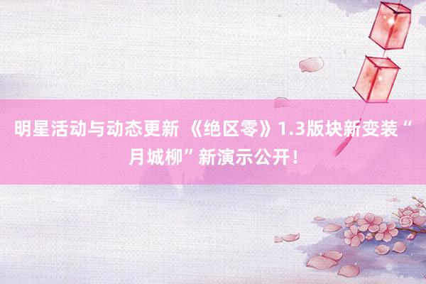 明星活动与动态更新 《绝区零》1.3版块新变装“月城柳”新演示公开！