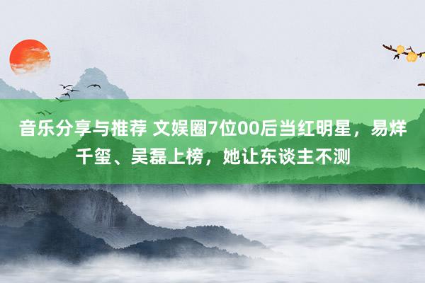 音乐分享与推荐 文娱圈7位00后当红明星，易烊千玺、吴磊上榜，她让东谈主不测