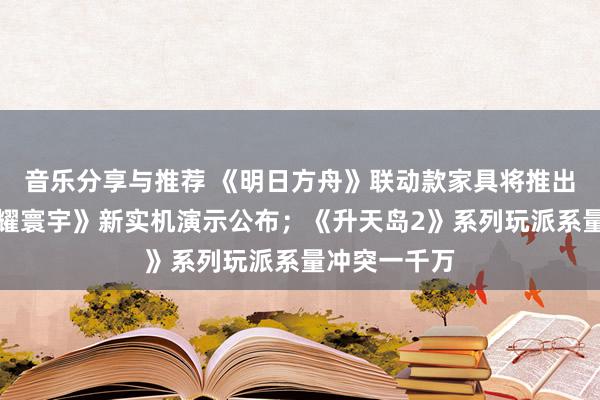 音乐分享与推荐 《明日方舟》联动款家具将推出；《王者荣耀寰宇》新实机演示公布；《升天岛2》系列玩派系量冲突一千万