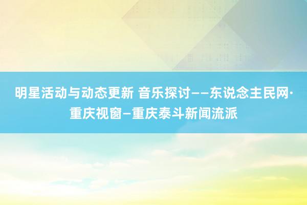 明星活动与动态更新 音乐探讨——东说念主民网·重庆视窗—重庆泰斗新闻流派