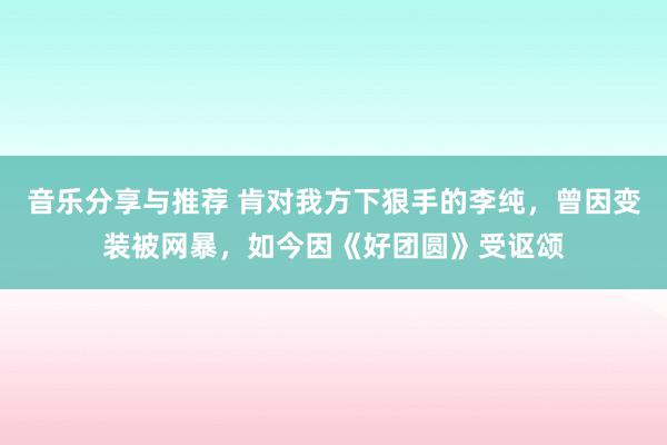 音乐分享与推荐 肯对我方下狠手的李纯，曾因变装被网暴，如今因《好团圆》受讴颂