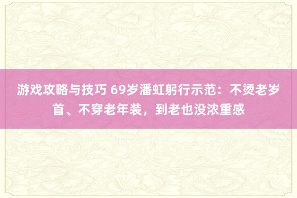 游戏攻略与技巧 69岁潘虹躬行示范：不烫老岁首、不穿老年装，到老也没浓重感