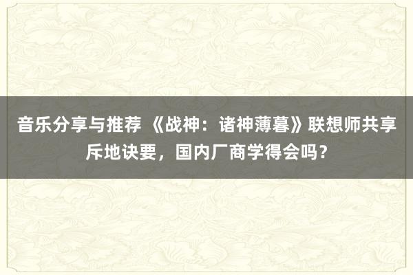 音乐分享与推荐 《战神：诸神薄暮》联想师共享斥地诀要，国内厂商学得会吗？