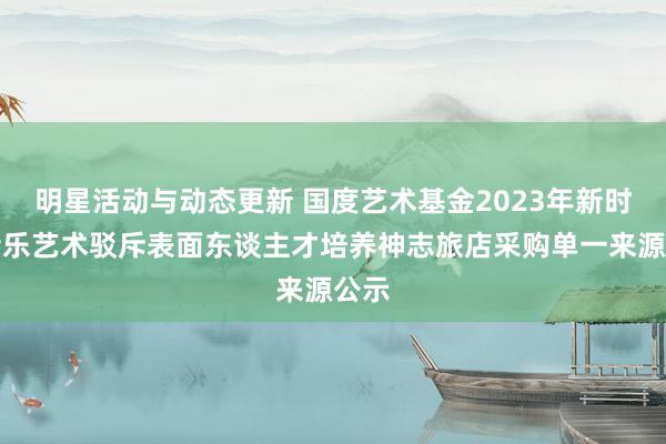 明星活动与动态更新 国度艺术基金2023年新时间音乐艺术驳斥表面东谈主才培养神志旅店采购单一来源公示