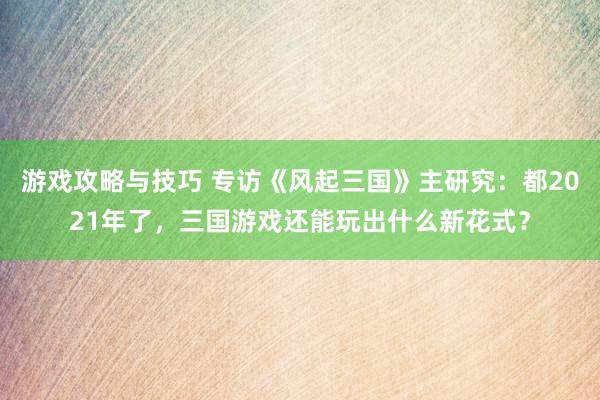 游戏攻略与技巧 专访《风起三国》主研究：都2021年了，三国游戏还能玩出什么新花式？