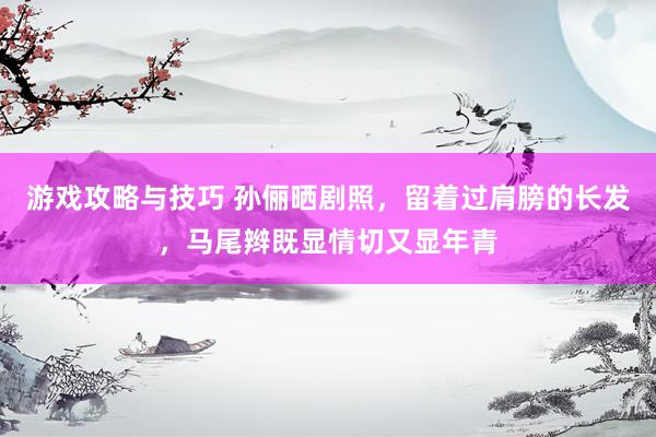 游戏攻略与技巧 孙俪晒剧照，留着过肩膀的长发，马尾辫既显情切又显年青