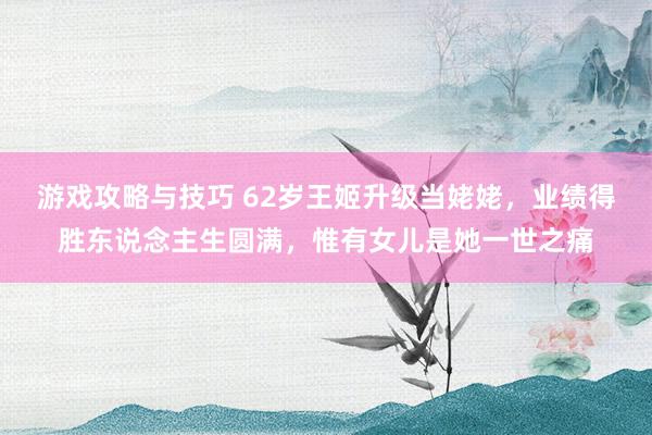 游戏攻略与技巧 62岁王姬升级当姥姥，业绩得胜东说念主生圆满，惟有女儿是她一世之痛