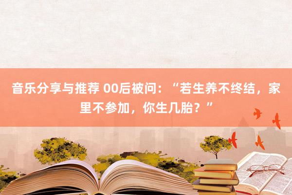 音乐分享与推荐 00后被问：“若生养不终结，家里不参加，你生几胎？”