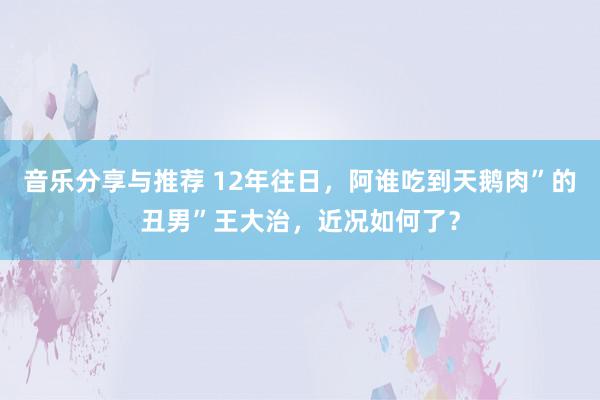 音乐分享与推荐 12年往日，阿谁吃到天鹅肉”的丑男”王大治，近况如何了？