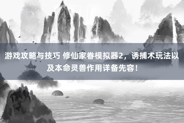 游戏攻略与技巧 修仙家眷模拟器2，诱捕术玩法以及本命灵兽作用详备先容！