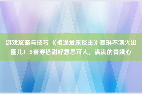 游戏攻略与技巧 《相逢爱东谈主》麦琳不测火出圈儿！5套穿搭甜好意思可人，满满的青娥心